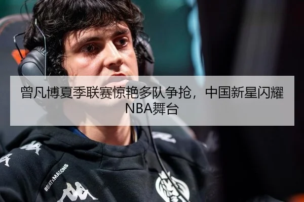 曾凡博夏季联赛惊艳多队争抢，中国新星闪耀NBA舞台